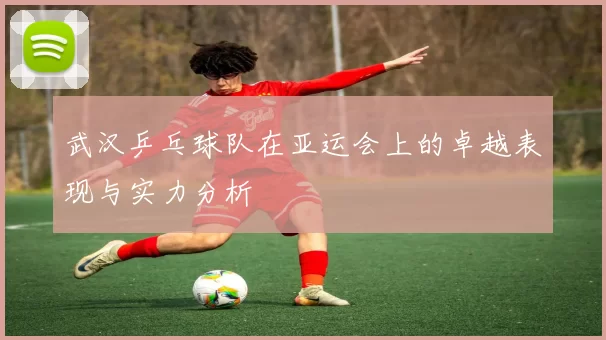 武汉乒乓球队在亚运会上的卓越表现与实力分析
