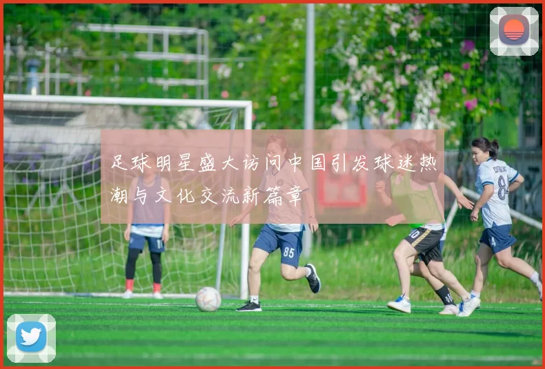 足球明星盛大访问中国引发球迷热潮与文化交流新篇章