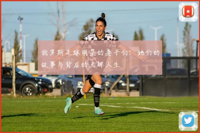 俄罗斯足球明星的妻子们：她们的故事与背后的光辉人生