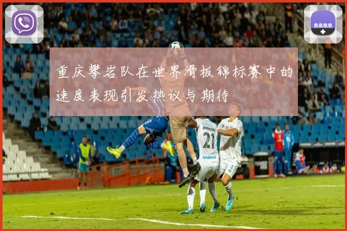 重庆攀岩队在世界滑板锦标赛中的速度表现引发热议与期待