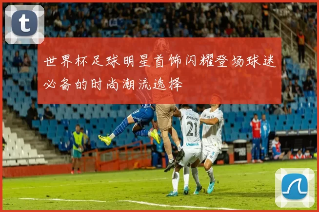 世界杯足球明星首饰闪耀登场球迷必备的时尚潮流选择