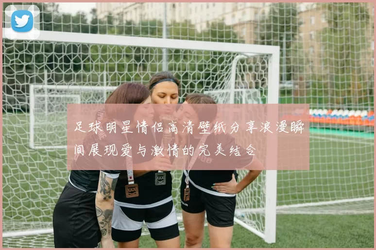 足球明星情侣高清壁纸分享浪漫瞬间展现爱与激情的完美结合