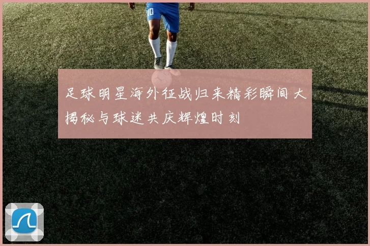 足球明星海外征战归来精彩瞬间大揭秘与球迷共庆辉煌时刻