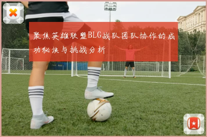 聚焦英雄联盟BLG战队团队协作的成功秘诀与挑战分析
