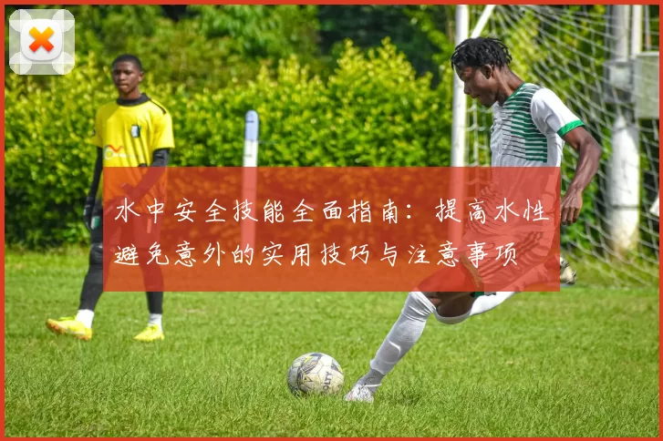 水中安全技能全面指南：提高水性避免意外的实用技巧与注意事项