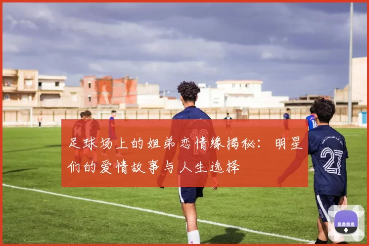 足球场上的姐弟恋情缘揭秘：明星们的爱情故事与人生选择