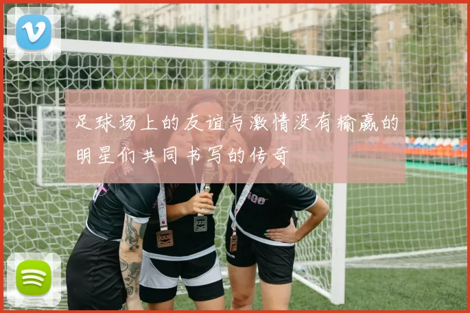 足球场上的友谊与激情没有输赢的明星们共同书写的传奇