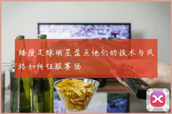 矮瘦足球明星盘点他们的技术与风格如何征服赛场