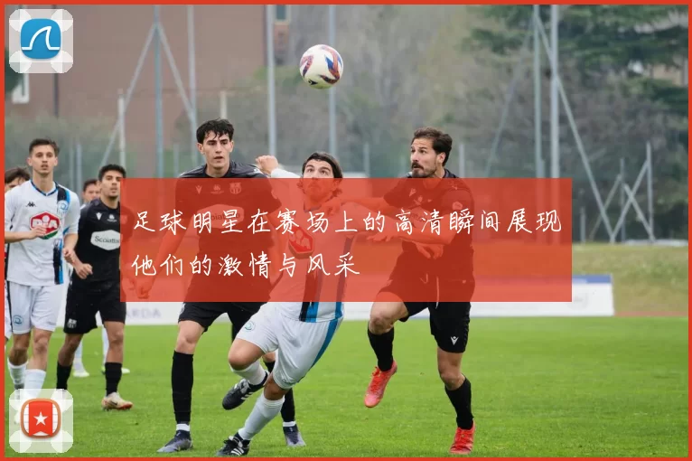 足球明星在赛场上的高清瞬间展现他们的激情与风采