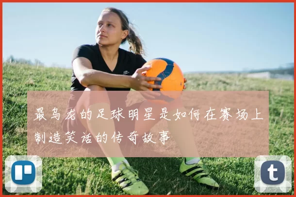 最乌龙的足球明星是如何在赛场上制造笑话的传奇故事