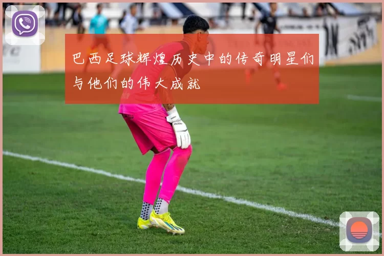 巴西足球辉煌历史中的传奇明星们与他们的伟大成就