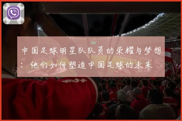 中国足球明星队队员的荣耀与梦想：他们如何塑造中国足球的未来
