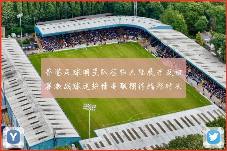 香港足球明星队莅临大陆展开友谊赛激战球迷热情高涨期待精彩对决