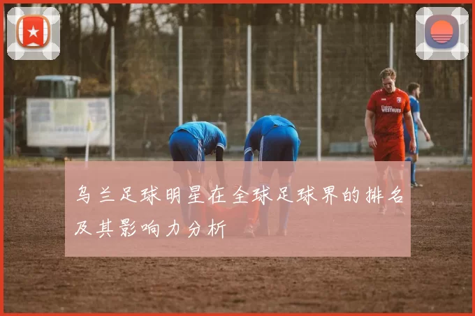乌兰足球明星在全球足球界的排名及其影响力分析