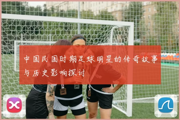 中国民国时期足球明星的传奇故事与历史影响探讨