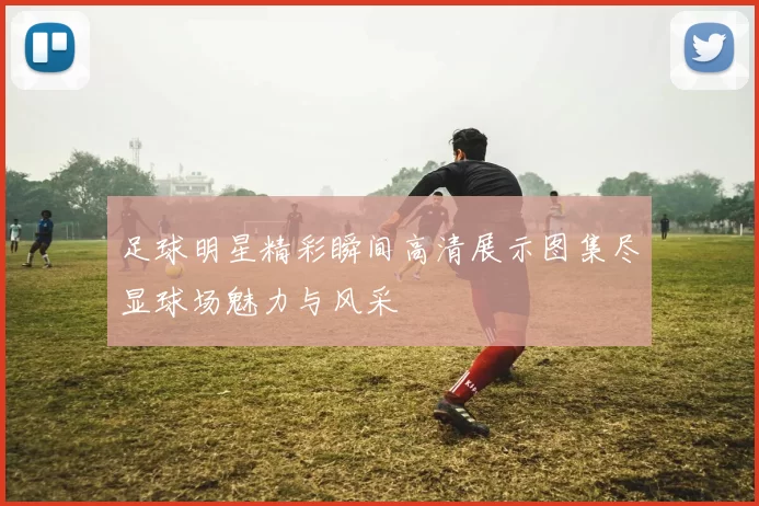 足球明星精彩瞬间高清展示图集尽显球场魅力与风采