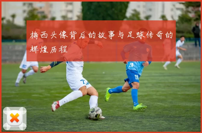 梅西头像背后的故事与足球传奇的辉煌历程
