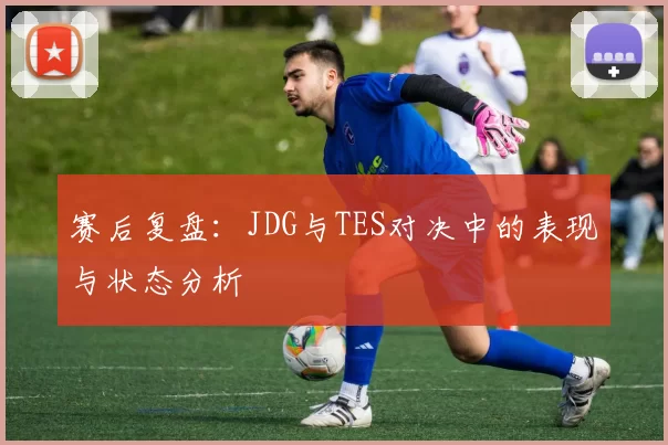 赛后复盘：JDG与TES对决中的表现与状态分析