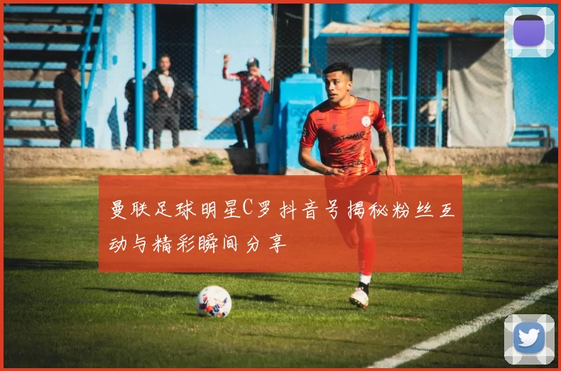 曼联足球明星C罗抖音号揭秘粉丝互动与精彩瞬间分享