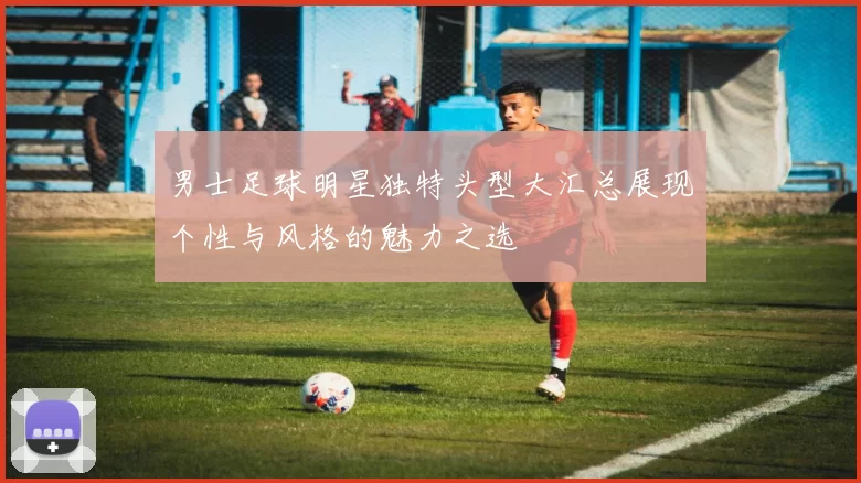 男士足球明星独特头型大汇总展现个性与风格的魅力之选