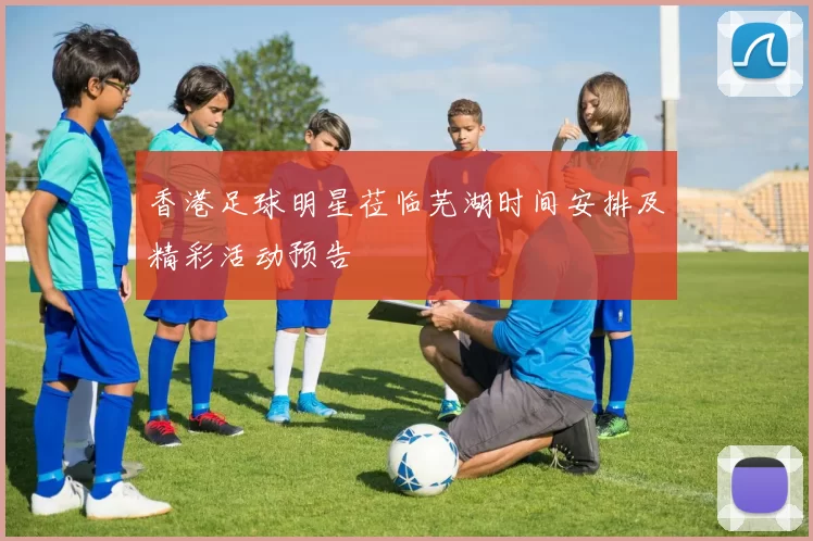 香港足球明星莅临芜湖时间安排及精彩活动预告