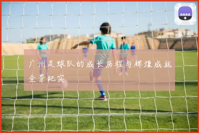 广州足球队的成长历程与辉煌成就全景纪实