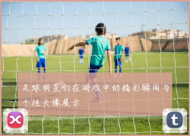 足球明星们在游戏中的精彩瞬间与个性头像展示