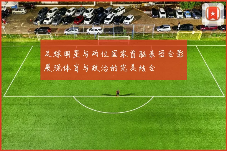 足球明星与两位国家首脑亲密合影展现体育与政治的完美结合