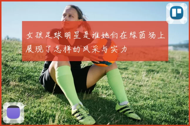 女孩足球明星是谁她们在绿茵场上展现了怎样的风采与实力