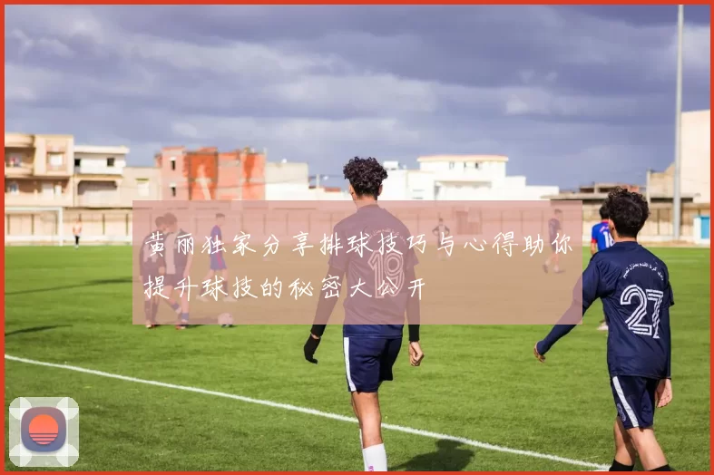 黄丽独家分享排球技巧与心得助你提升球技的秘密大公开