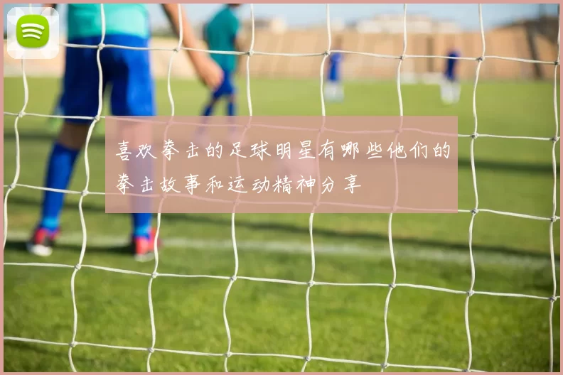 喜欢拳击的足球明星有哪些他们的拳击故事和运动精神分享