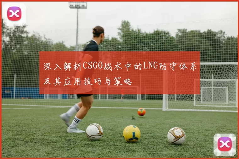 深入解析CSGO战术中的LNG防守体系及其应用技巧与策略