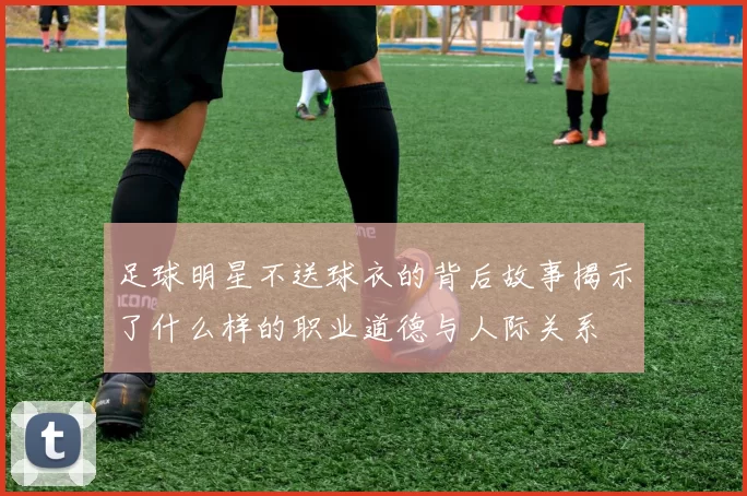 足球明星不送球衣的背后故事揭示了什么样的职业道德与人际关系