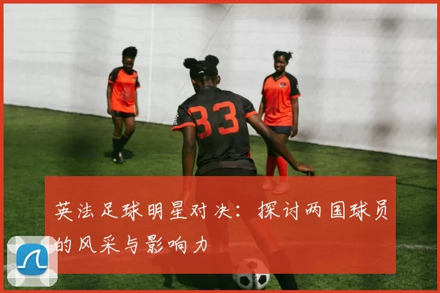 英法足球明星对决：探讨两国球员的风采与影响力