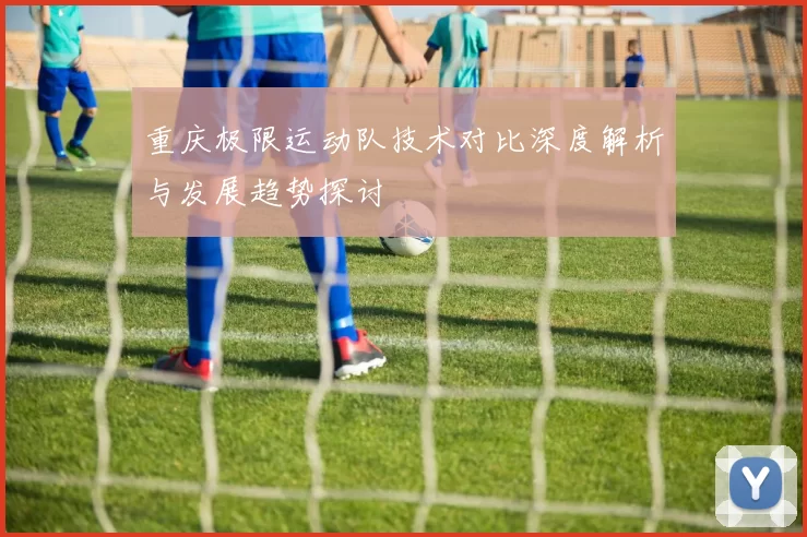 重庆极限运动队技术对比深度解析与发展趋势探讨