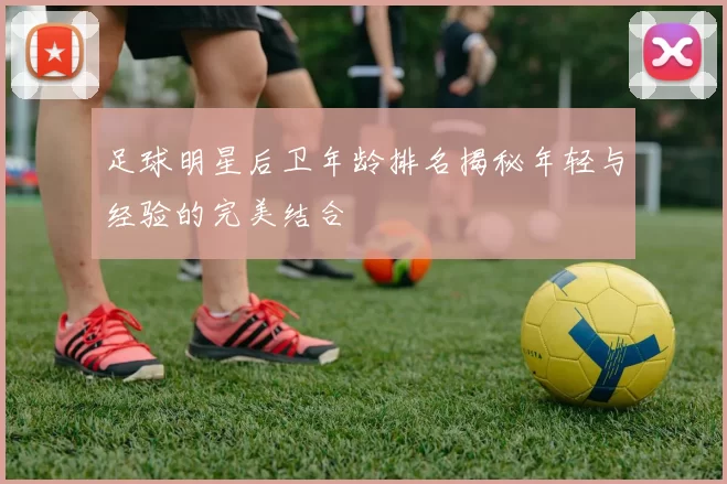 足球明星后卫年龄排名揭秘年轻与经验的完美结合