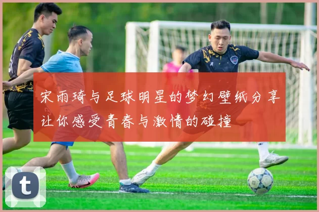宋雨琦与足球明星的梦幻壁纸分享让你感受青春与激情的碰撞
