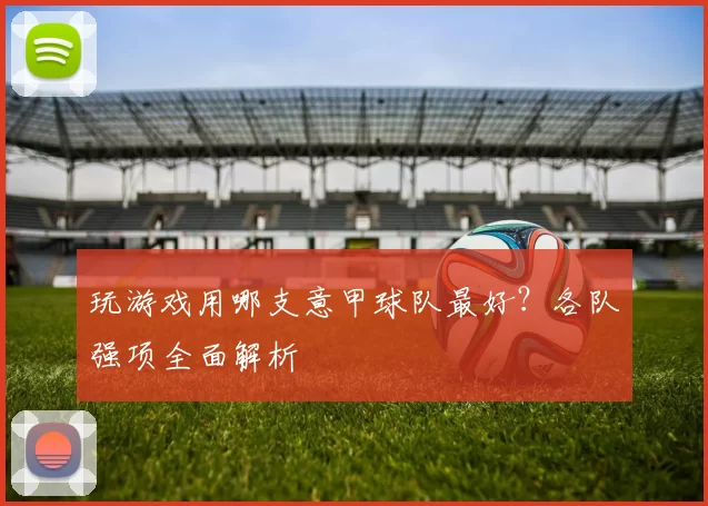 玩游戏用哪支意甲球队最好？各队强项全面解析