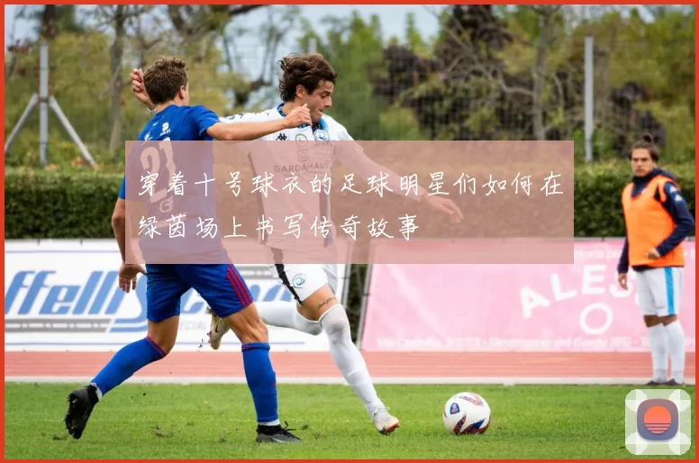 穿着十号球衣的足球明星们如何在绿茵场上书写传奇故事