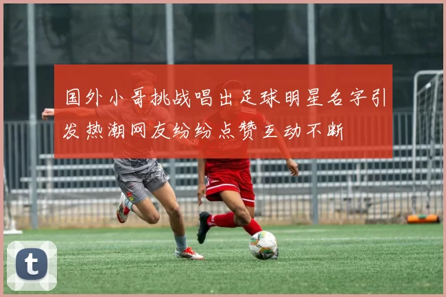 国外小哥挑战唱出足球明星名字引发热潮网友纷纷点赞互动不断