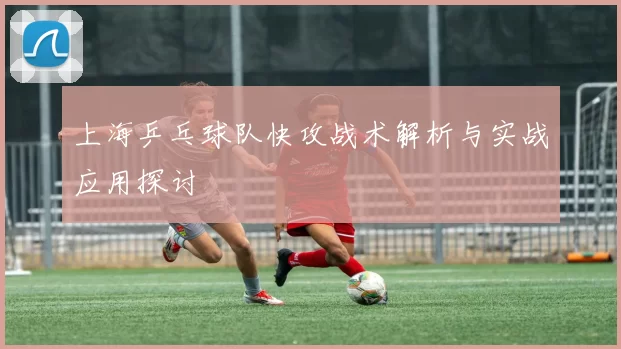 上海乒乓球队快攻战术解析与实战应用探讨
