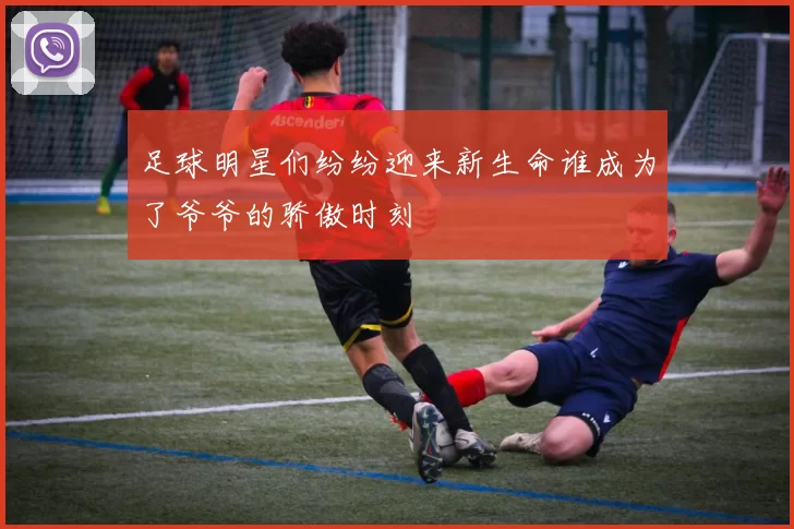 足球明星们纷纷迎来新生命谁成为了爷爷的骄傲时刻