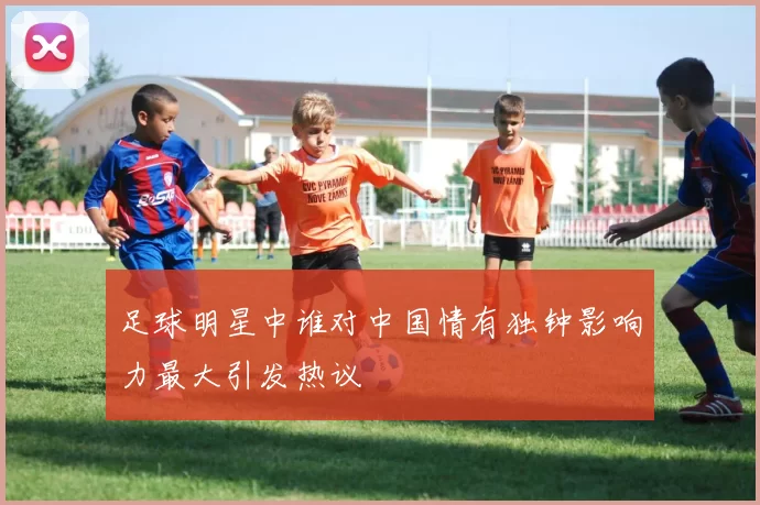 足球明星中谁对中国情有独钟影响力最大引发热议