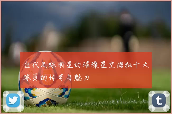 当代足球明星的璀璨星空揭秘十大球员的传奇与魅力