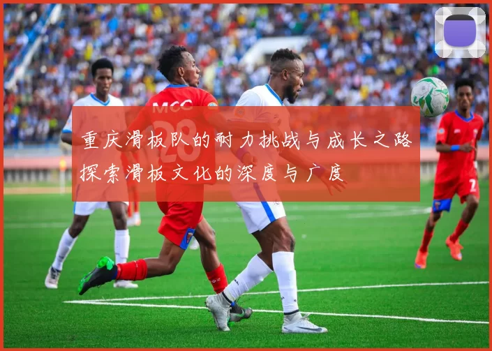 重庆滑板队的耐力挑战与成长之路探索滑板文化的深度与广度