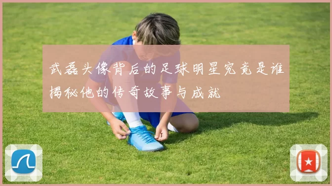 武磊头像背后的足球明星究竟是谁揭秘他的传奇故事与成就