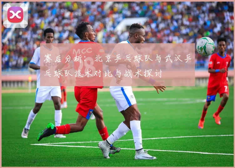 赛后分析：北京乒乓球队与武汉乒乓球队技术对比与战术探讨