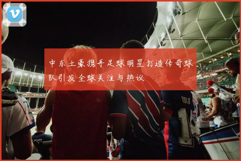 中东土豪携手足球明星打造传奇球队引发全球关注与热议