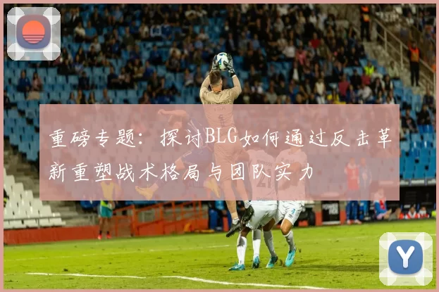 重磅专题：探讨BLG如何通过反击革新重塑战术格局与团队实力