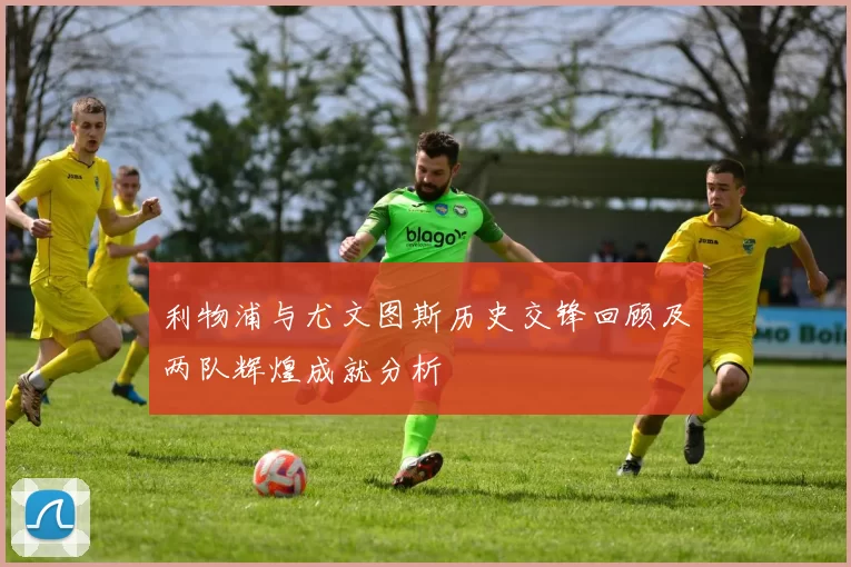 利物浦与尤文图斯历史交锋回顾及两队辉煌成就分析